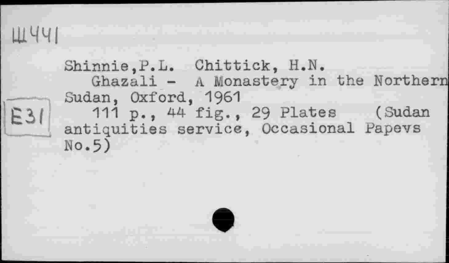 ﻿ЩЧЧІ
Shinnie,P.L. Ghittick, H.N.
Ghazali - A Monastery in the Northe: —Sudan, Oxford, 1961
£3/ Ш P», 4-4 fig« » 29 Plates (Sudan antiquities service, Occasional Papevs No.5)